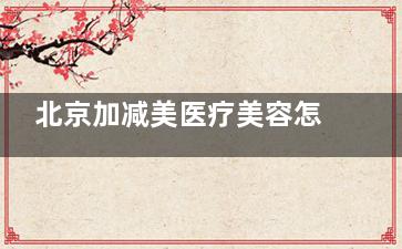 北京加减美医疗美容怎么样？二环内正规医美机构|中韩医生团队|面部抗衰技术强